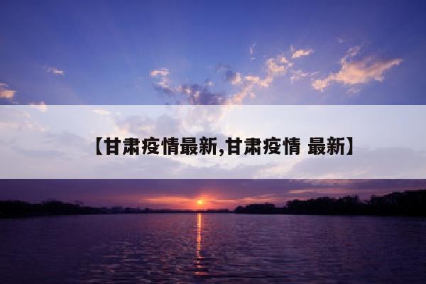 【甘肃疫情最新,甘肃疫情 最新】