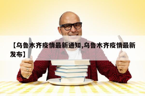 【乌鲁木齐疫情最新通知,乌鲁木齐疫情最新发布】