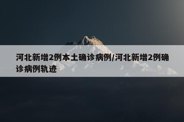 河北新增2例本土确诊病例/河北新增2例确诊病例轨迹