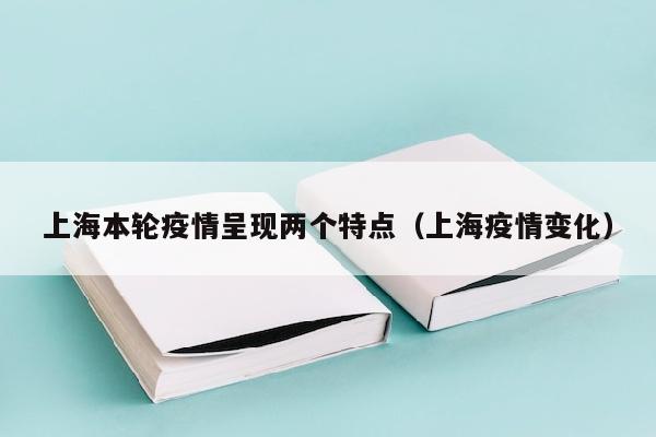上海本轮疫情呈现两个特点（上海疫情变化）
