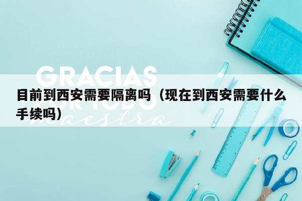 目前到西安需要隔离吗（现在到西安需要什么手续吗）