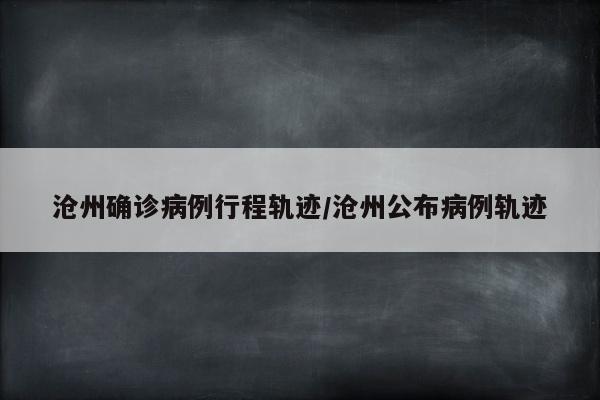 沧州确诊病例行程轨迹/沧州公布病例轨迹