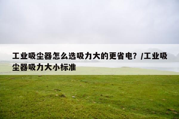 工业吸尘器怎么选吸力大的更省电？/工业吸尘器吸力大小标准