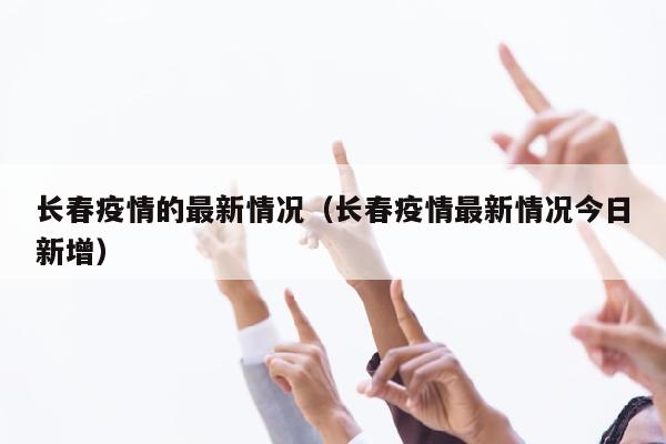 长春疫情的最新情况（长春疫情最新情况今日新增）
