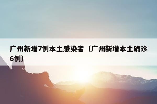 广州新增7例本土感染者（广州新增本土确诊6例）