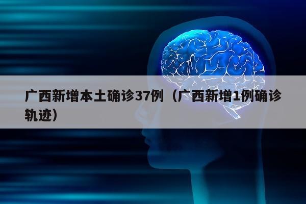 广西新增本土确诊37例（广西新增1例确诊轨迹）