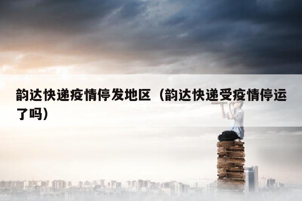 韵达快递疫情停发地区（韵达快递受疫情停运了吗）