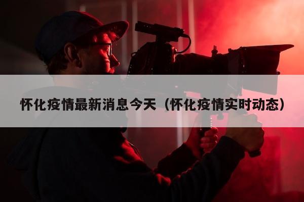 怀化疫情最新消息今天（怀化疫情实时动态）