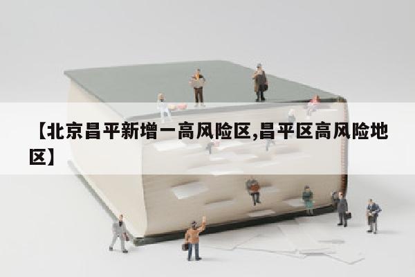【北京昌平新增一高风险区,昌平区高风险地区】