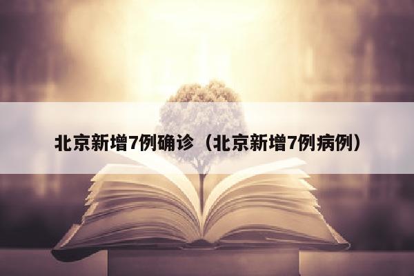 北京新增7例确诊（北京新增7例病例）