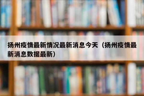 扬州疫情最新情况最新消息今天（扬州疫情最新消息数据最新）