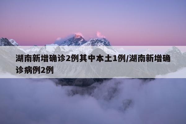 湖南新增确诊2例其中本土1例/湖南新增确诊病例2例