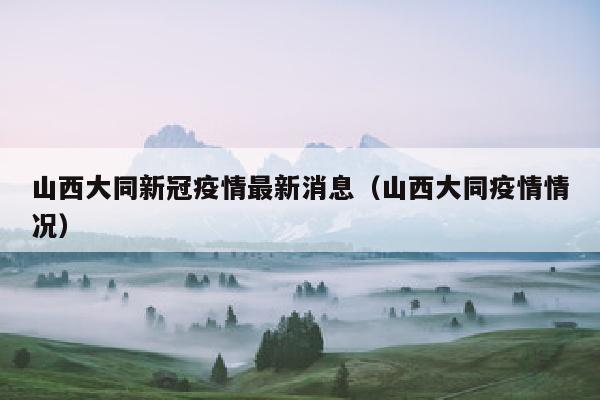 山西大同新冠疫情最新消息（山西大同疫情情况）