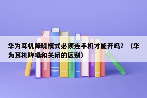 华为耳机降噪模式必须连手机才能开吗？（华为耳机降噪和关闭的区别）