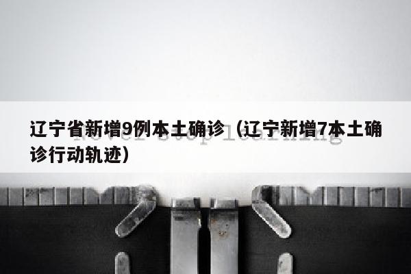 辽宁省新增9例本土确诊（辽宁新增7本土确诊行动轨迹）