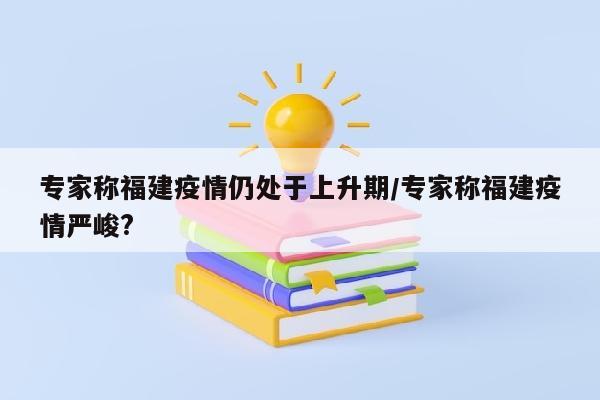 专家称福建疫情仍处于上升期/专家称福建疫情严峻?