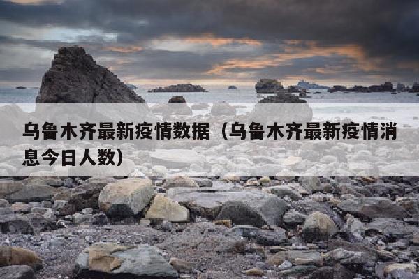 乌鲁木齐最新疫情数据（乌鲁木齐最新疫情消息今日人数）