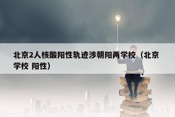 北京2人核酸阳性轨迹涉朝阳两学校（北京 学校 阳性）