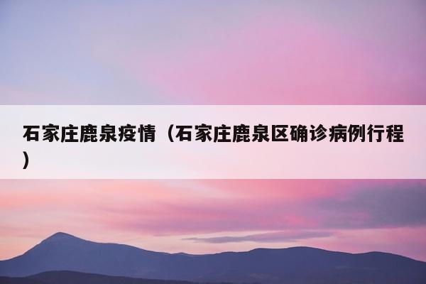 石家庄鹿泉疫情（石家庄鹿泉区确诊病例行程）