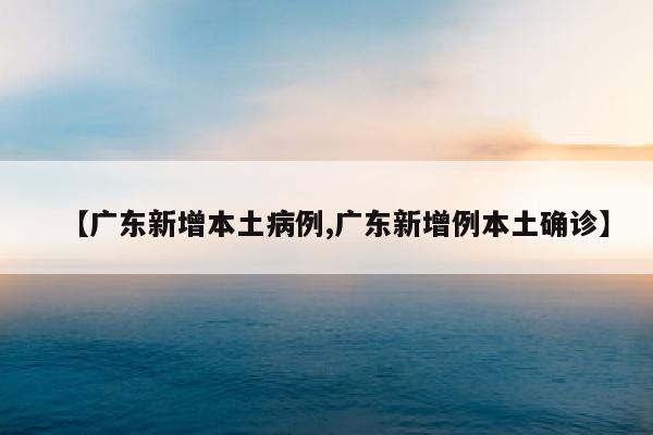 【广东新增本土病例,广东新增例本土确诊】
