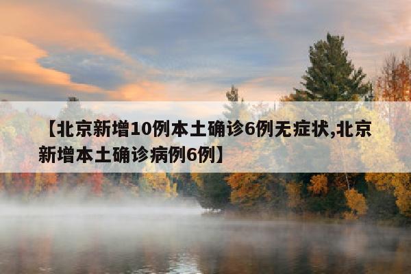 【北京新增10例本土确诊6例无症状,北京新增本土确诊病例6例】