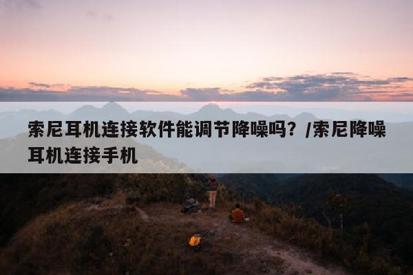 索尼耳机连接软件能调节降噪吗？/索尼降噪耳机连接手机