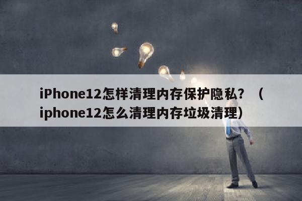 iPhone12怎样清理内存保护隐私？（iphone12怎么清理内存垃圾清理）