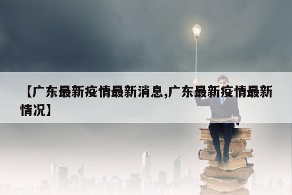 【广东最新疫情最新消息,广东最新疫情最新情况】