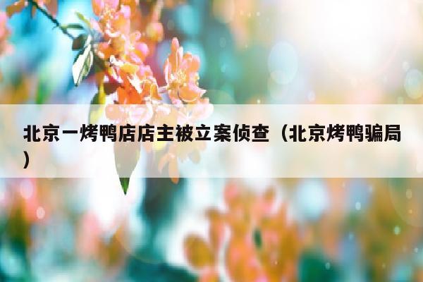 北京一烤鸭店店主被立案侦查（北京烤鸭骗局）
