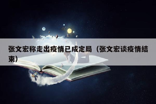 张文宏称走出疫情已成定局（张文宏谈疫情结束）