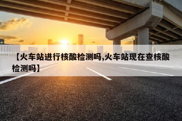 【火车站进行核酸检测吗,火车站现在查核酸检测吗】