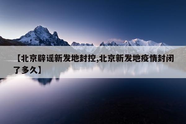 【北京辟谣新发地封控,北京新发地疫情封闭了多久】