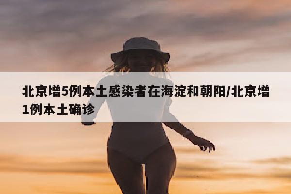 北京增5例本土感染者在海淀和朝阳/北京增1例本土确诊