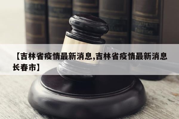 【吉林省疫情最新消息,吉林省疫情最新消息长春市】