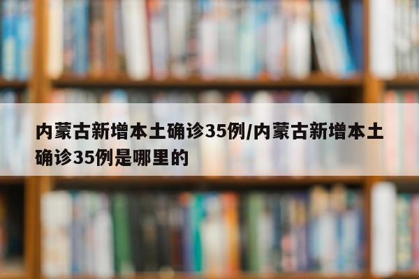 内蒙古新增本土确诊35例/内蒙古新增本土确诊35例是哪里的