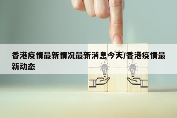 香港疫情最新情况最新消息今天/香港疫情最新动态