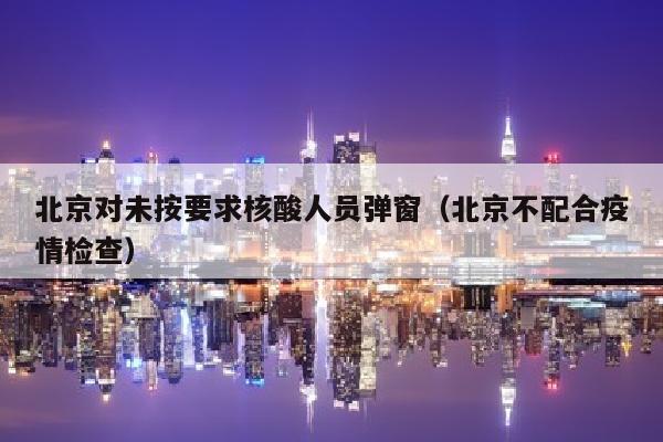 北京对未按要求核酸人员弹窗（北京不配合疫情检查）