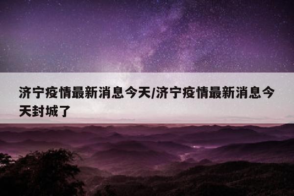 济宁疫情最新消息今天/济宁疫情最新消息今天封城了