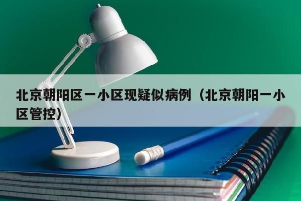 北京朝阳区一小区现疑似病例（北京朝阳一小区管控）