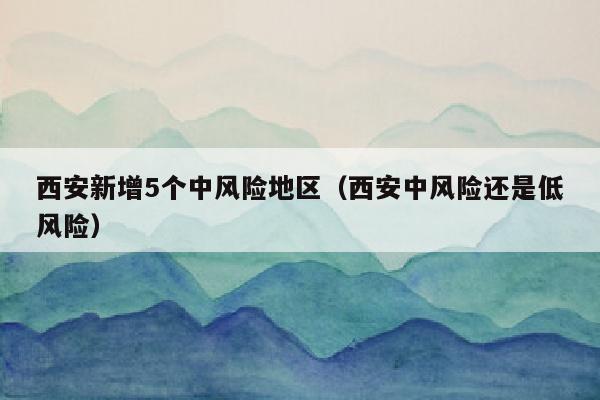 西安新增5个中风险地区（西安中风险还是低风险）