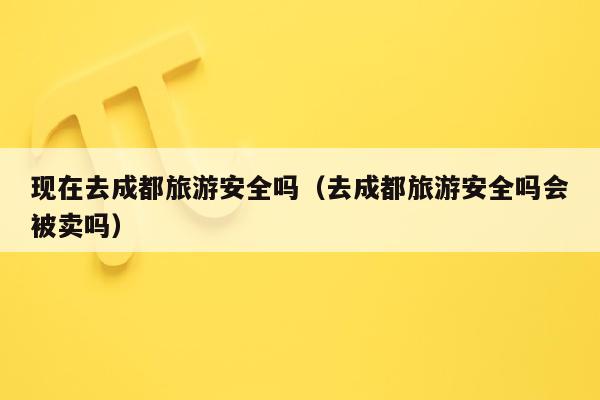 现在去成都旅游安全吗（去成都旅游安全吗会被卖吗）