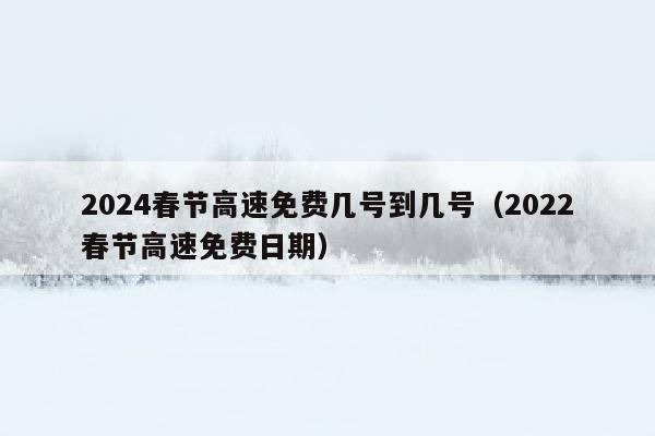 2024春节高速免费几号到几号（2022春节高速免费日期）
