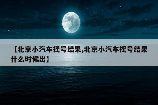 【北京小汽车摇号结果,北京小汽车摇号结果什么时候出】