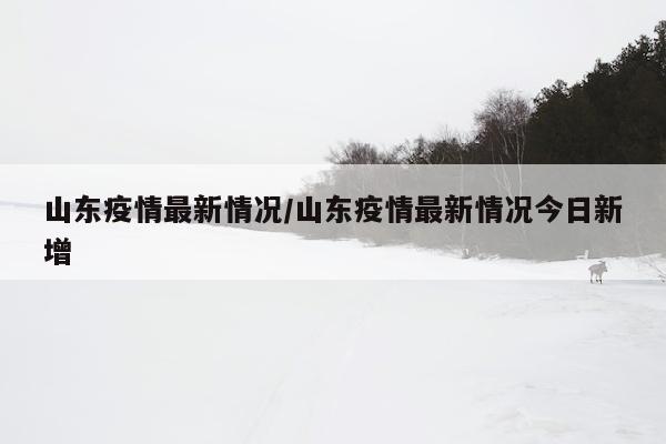 山东疫情最新情况/山东疫情最新情况今日新增