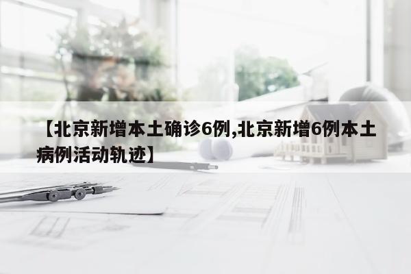 【北京新增本土确诊6例,北京新增6例本土病例活动轨迹】