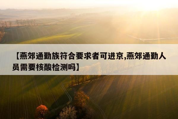 【燕郊通勤族符合要求者可进京,燕郊通勤人员需要核酸检测吗】