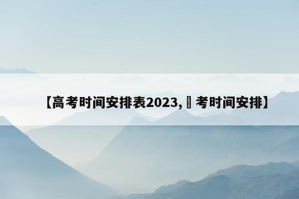 【高考时间安排表2023,髙考时间安排】