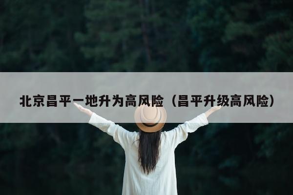 北京昌平一地升为高风险（昌平升级高风险）