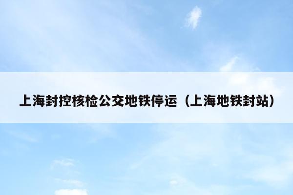 上海封控核检公交地铁停运（上海地铁封站）