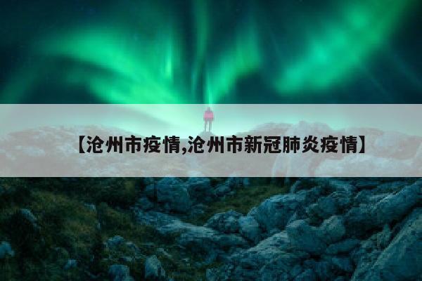 【沧州市疫情,沧州市新冠肺炎疫情】